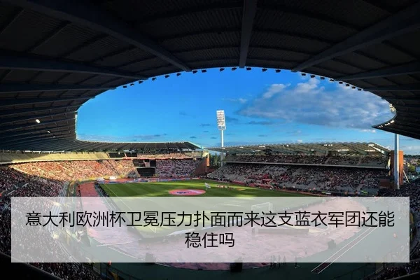 意大利欧洲杯卫冕压力扑面而来这支蓝衣军团还能稳住吗 - c7game